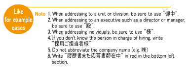 1	When addressing to a unit or division, be sure to use. 2 When addressing to an executive such as a director or manager, be sure to use. 3 When addressing individuals, be sure to use. 4 If you don't know the person in charge of hiring, write 5 Do not abbreviate the company name (e.g. ㈱) 6 Write in red in the bottom left section.
