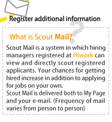 What is Scout Mail? Scout Mail is a system in which hiring managers registered at HiWork can view and directly scout registered applicants.
Your chances for getting hired increase in addition to applying for jobs on your own. Scout Mail is delivered both to My Page and your e-mail. (Frequency of mail varies from person to person)